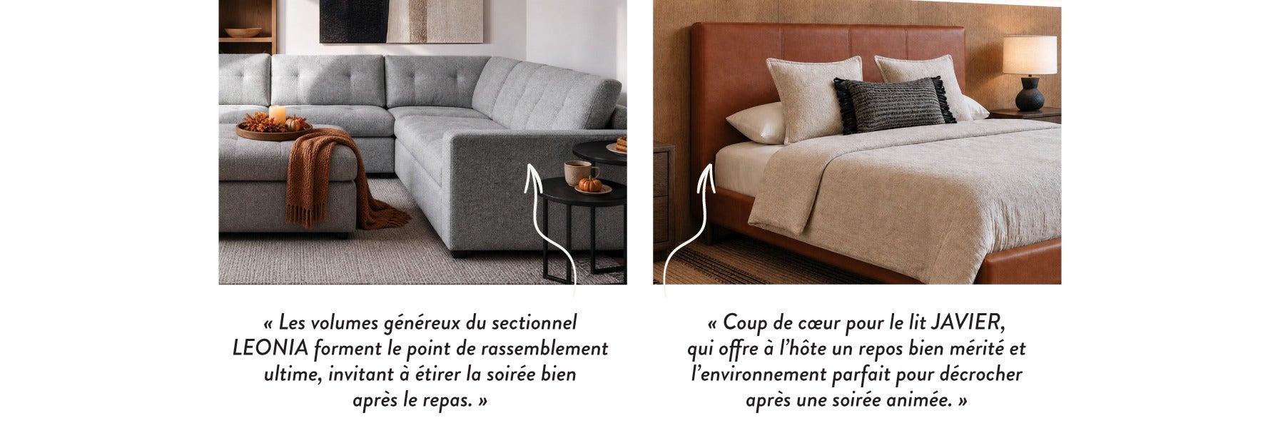 « Les volumes généreux du sectionnel LEONIA forment le point de rassemblement ultime, invitant à étirer la soirée bien après le repas. » - « Coup de cœur pour le lit JAVIER, qui offre à l'hôte un repos bien mérité et l'environnement parfait pour décrocher